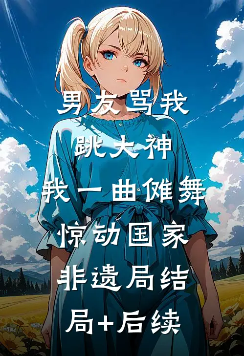 男友骂我跳大神，我一曲傩舞惊动国家非遗局结局+后续
