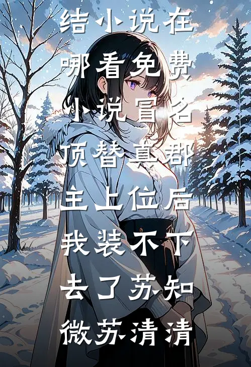 冒名顶替真郡主上位后，我装不下去了(苏知微苏清清)热门完结小说_在哪看免费小说冒名顶替真郡主上位后，我装不下去了苏知微苏清清