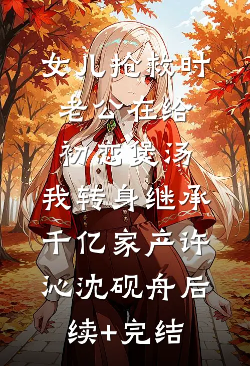 女儿抢救时老公在给初恋煲汤，我转身继承千亿家产许沁沈砚舟后续+完结