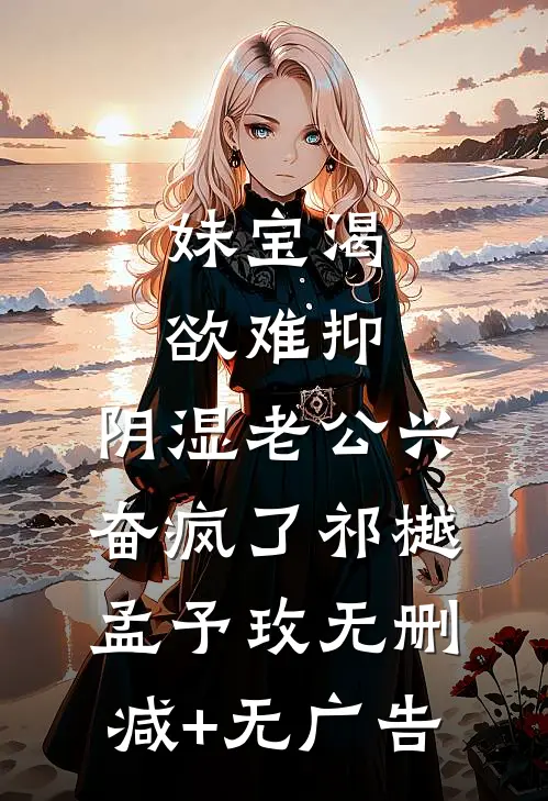 妹宝渴欲难抑，阴湿老公兴奋疯了祁樾孟予玫无删减+无广告
