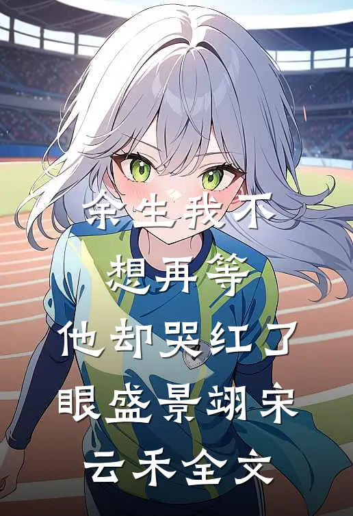 余生我不想再等，他却哭红了眼盛景翊宋云禾全文