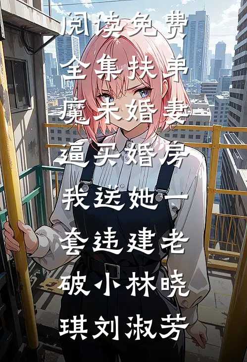 扶弟魔未婚妻逼买婚房，我送她一套违建老破小林晓琪刘淑芳最热门小说_全文阅读免费全集扶弟魔未婚妻逼买婚房，我送她一套违建老破小(林晓琪刘淑芳)