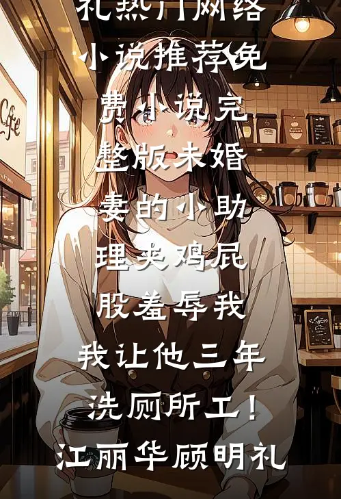 未婚妻的小助理夹鸡屁股羞辱我，我让他三年洗厕所工！江丽华顾明礼热门网络小说推荐_免费小说完整版未婚妻的小助理夹鸡屁股羞辱我，我让他三年洗厕所工！(江丽华顾明礼)