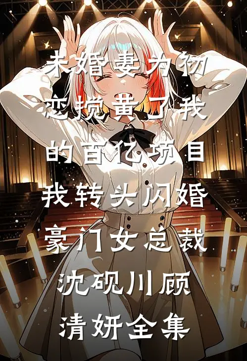 未婚妻为初恋搅黄了我的百亿项目，我转头闪婚豪门女总裁沈砚川顾清妍全集