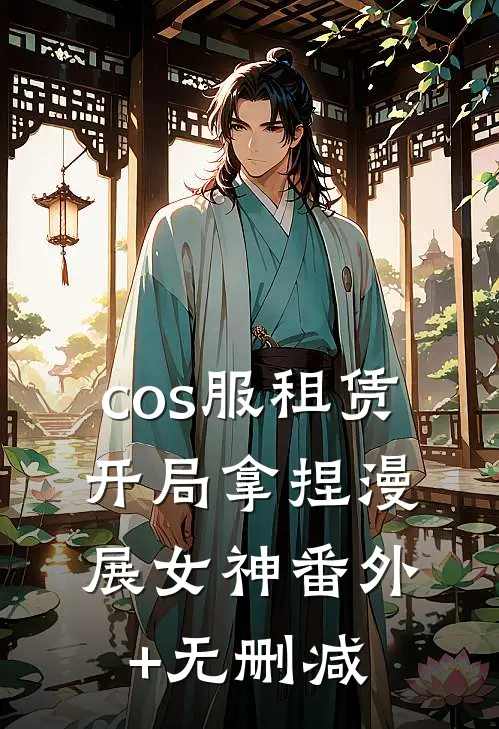 cos服租赁，开局拿捏漫展女神番外+无删减