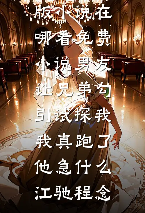 男友让兄弟勾引试探我，我真跑了他急什么(江驰程念)完整版小说_在哪看免费小说男友让兄弟勾引试探我，我真跑了他急什么(江驰程念)
