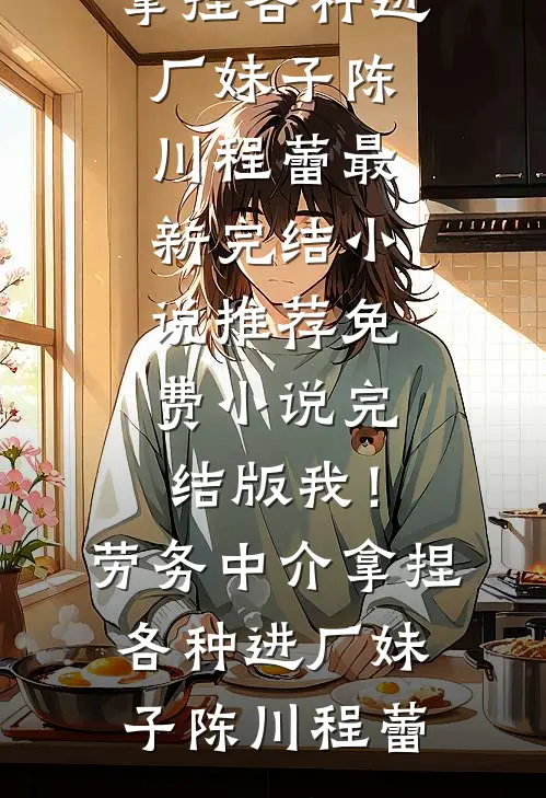 我！劳务中介，拿捏各种进厂妹子(陈川程蕾)最新完结小说推荐_免费小说完结版我！劳务中介，拿捏各种进厂妹子(陈川程蕾)