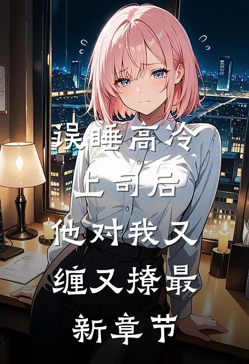 误睡高冷上司后，他对我又缠又撩最新章节