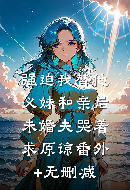 强迫我替他义妹和亲后，未婚夫哭着求原谅番外+无删减