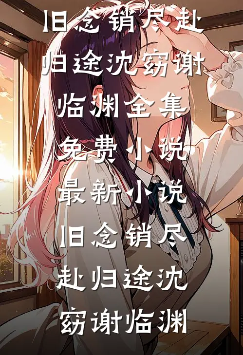 旧念销尽赴归途(沈窈谢临渊)全集免费小说_最新小说旧念销尽赴归途沈窈谢临渊
