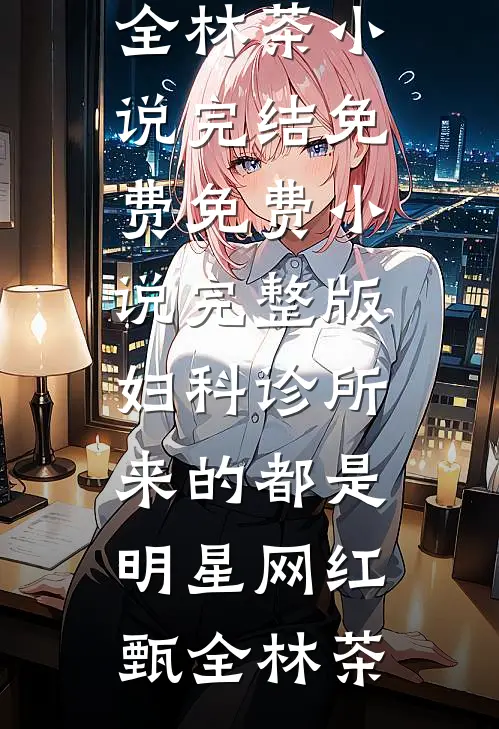 妇科诊所，来的都是明星网红甄全林茶小说完结免费_免费小说完整版妇科诊所，来的都是明星网红甄全林茶