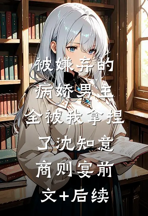 被嫌弃的病娇男主，全被我拿捏了沈知意商则宴前文+后续