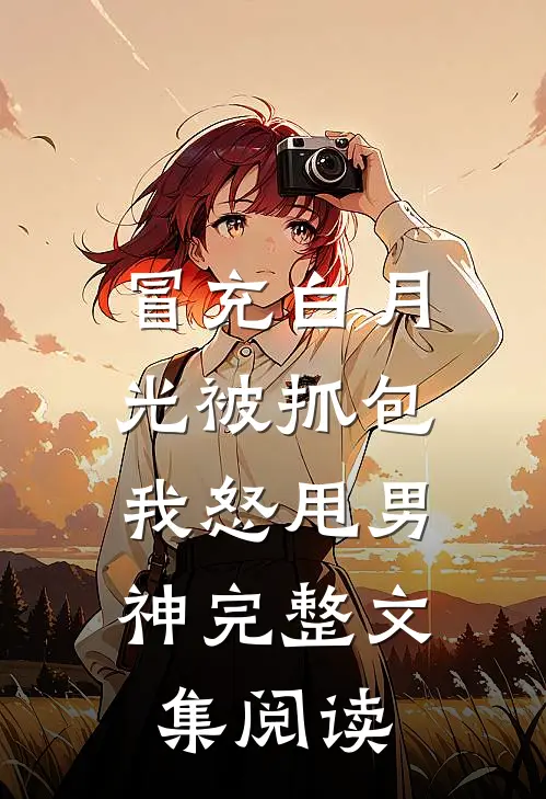 冒充白月光被抓包，我怒甩男神完整文集阅读