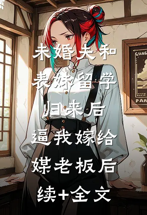 未婚夫和表妹留学归来后，逼我嫁给媒老板后续+全文