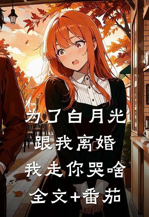 为了白月光跟我离婚，我走你哭啥全文+番茄