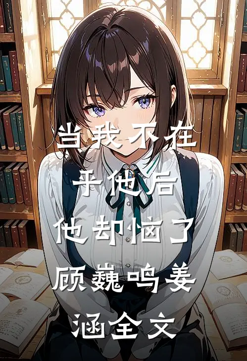 当我不在乎他后，他却恼了顾巍鸣姜涵全文