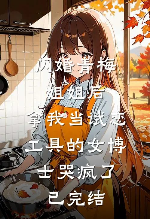 闪婚青梅姐姐后，拿我当试恋工具的女博士哭疯了。已完结