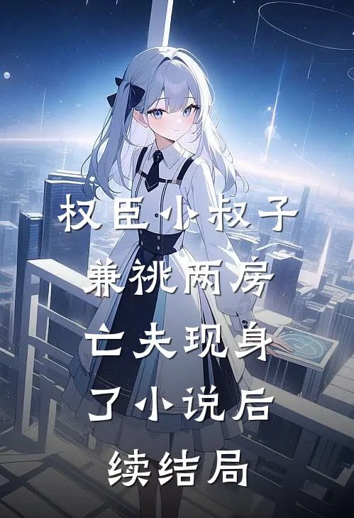 权臣小叔子兼祧两房，亡夫现身了小说后续结局