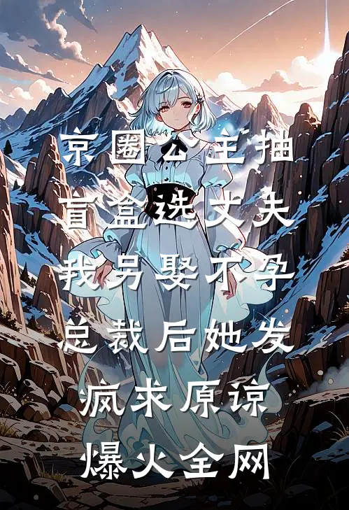 京圈公主抽盲盒选丈夫，我另娶不孕总裁后她发疯求原谅爆火全网