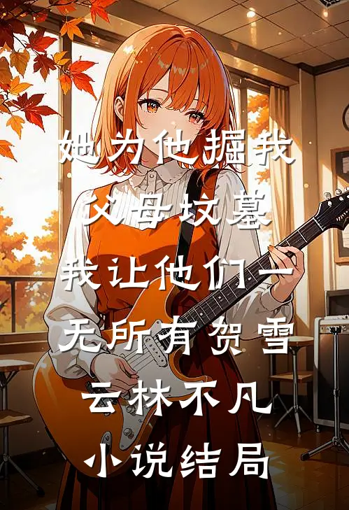 她为他掘我父母坟墓，我让他们一无所有贺雪云林不凡小说结局