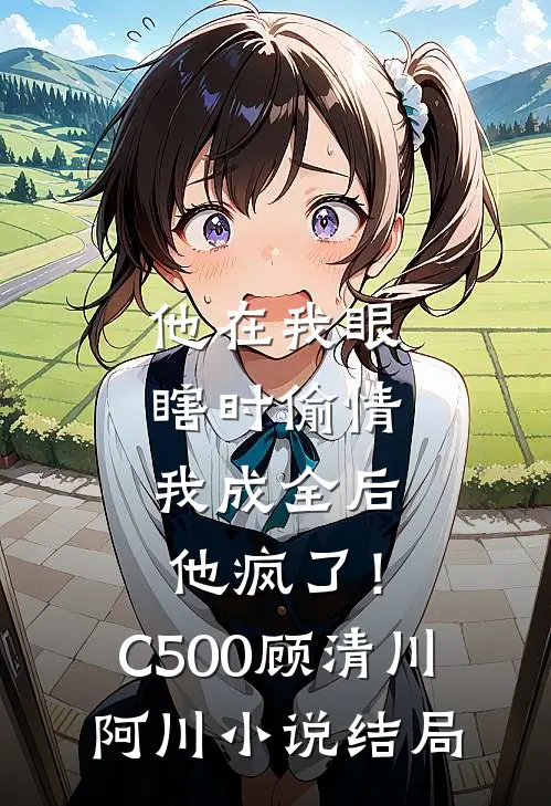 他在我眼瞎时偷情，我成全后他疯了！C500顾清川阿川小说结局