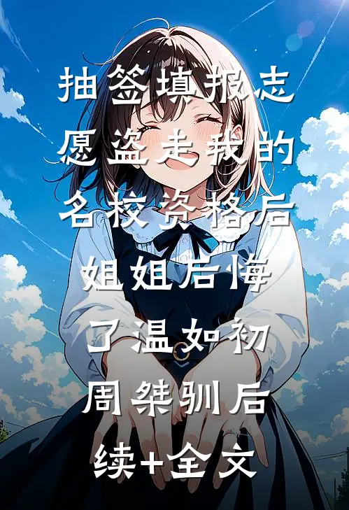 抽签填报志愿盗走我的名校资格后，姐姐后悔了温如初周桀驯后续+全文