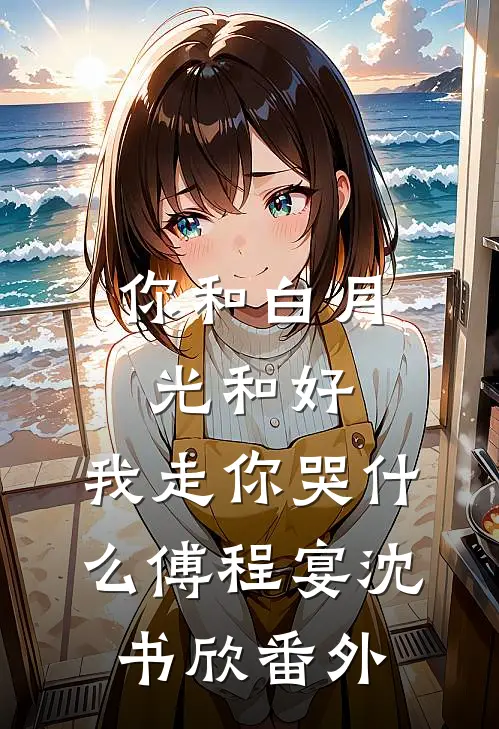 你和白月光和好，我走你哭什么傅程宴沈书欣番外