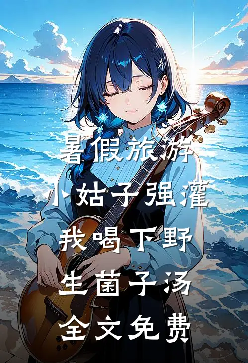 暑假旅游，小姑子强灌我喝下野生菌子汤全文免费