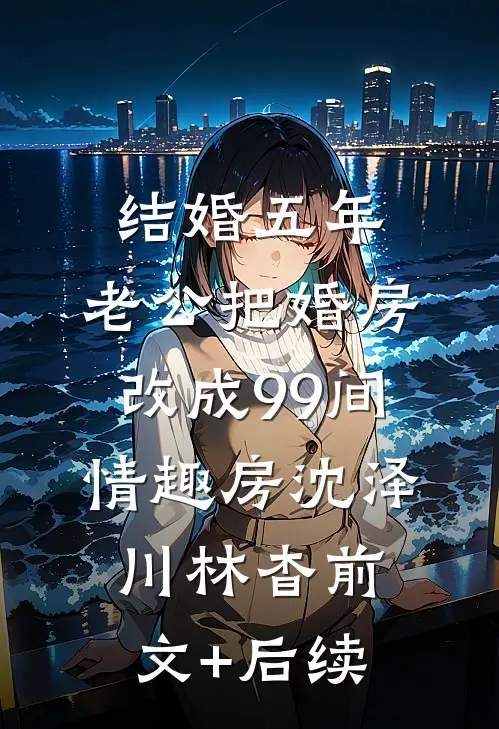 结婚五年，老公把婚房改成99间情趣房沈泽川林杳前文+后续