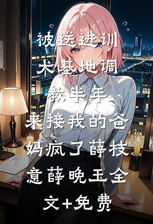 被送进训犬基地调教半年，来接我的爸妈疯了薛枝意薛晚玉全文+免费