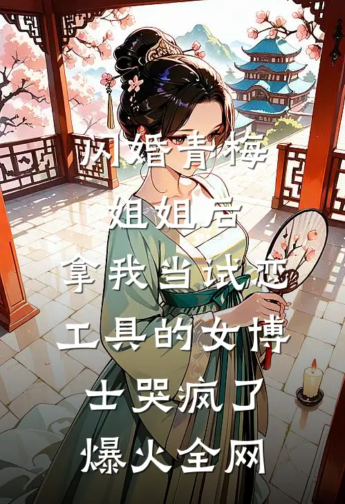 闪婚青梅姐姐后，拿我当试恋工具的女博士哭疯了爆火全网