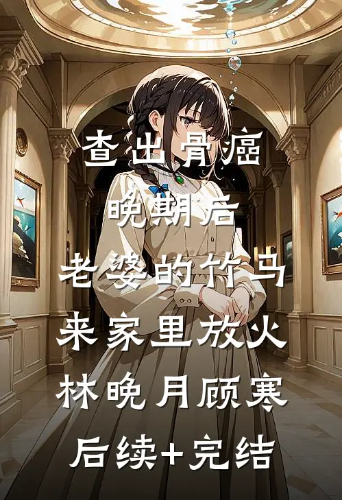 查出骨癌晚期后，老婆的竹马来家里放火林晚月顾寒后续+完结